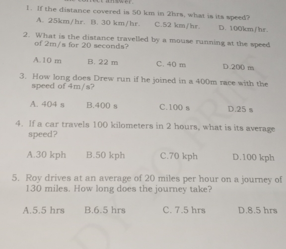 et answer.
1. If the distance covered is 50 km in 2hrs, what is its speed?
A. 25km/hr. B. 30 km/hr. C. 52 km/hr. D. 100km/hr.
2. What is the distance travelled by a mouse running at the speed
of 2m/s for 20 seconds?
A. 10 m B. 22 m C. 40 m D. 200 m
3. How long does Drew run if he joined in a 400m race with the
speed of 4m/s?
A. 404 s B. 400 s C. 100 s D. 25 s
4. If a car travels 100 kilometers in 2 hours, what is its average
speed?
A. 30 kph B. 50 kph C. 70 kph D. 100 kph
5. Roy drives at an average of 20 miles per hour on a journey of
130 miles. How long does the journey take?
A. 5.5 hrs B. 6.5 hrs C. 7.5 hrs D. 8.5 hrs