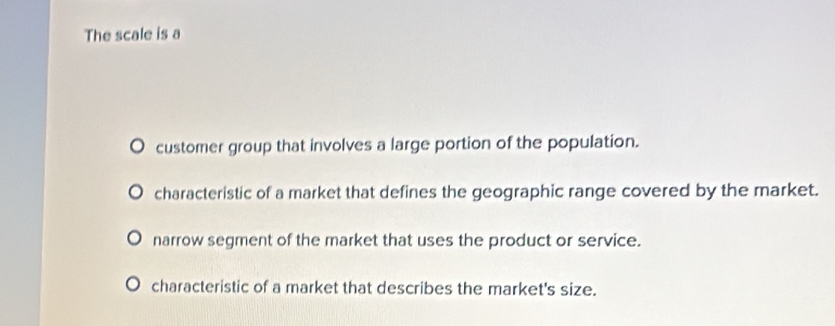 The scale is a
customer group that involves a large portion of the population.
characteristic of a market that defines the geographic range covered by the market.
narrow segment of the market that uses the product or service.
characteristic of a market that describes the market's size.