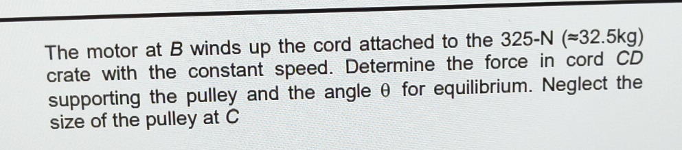 The motor at B winds up the cord attached to the 325-N(approx 32.5kg)
crate with the constant speed. Determine the force in cord CD
supporting the pulley and the angle θ for equilibrium. Neglect the 
size of the pulley at C