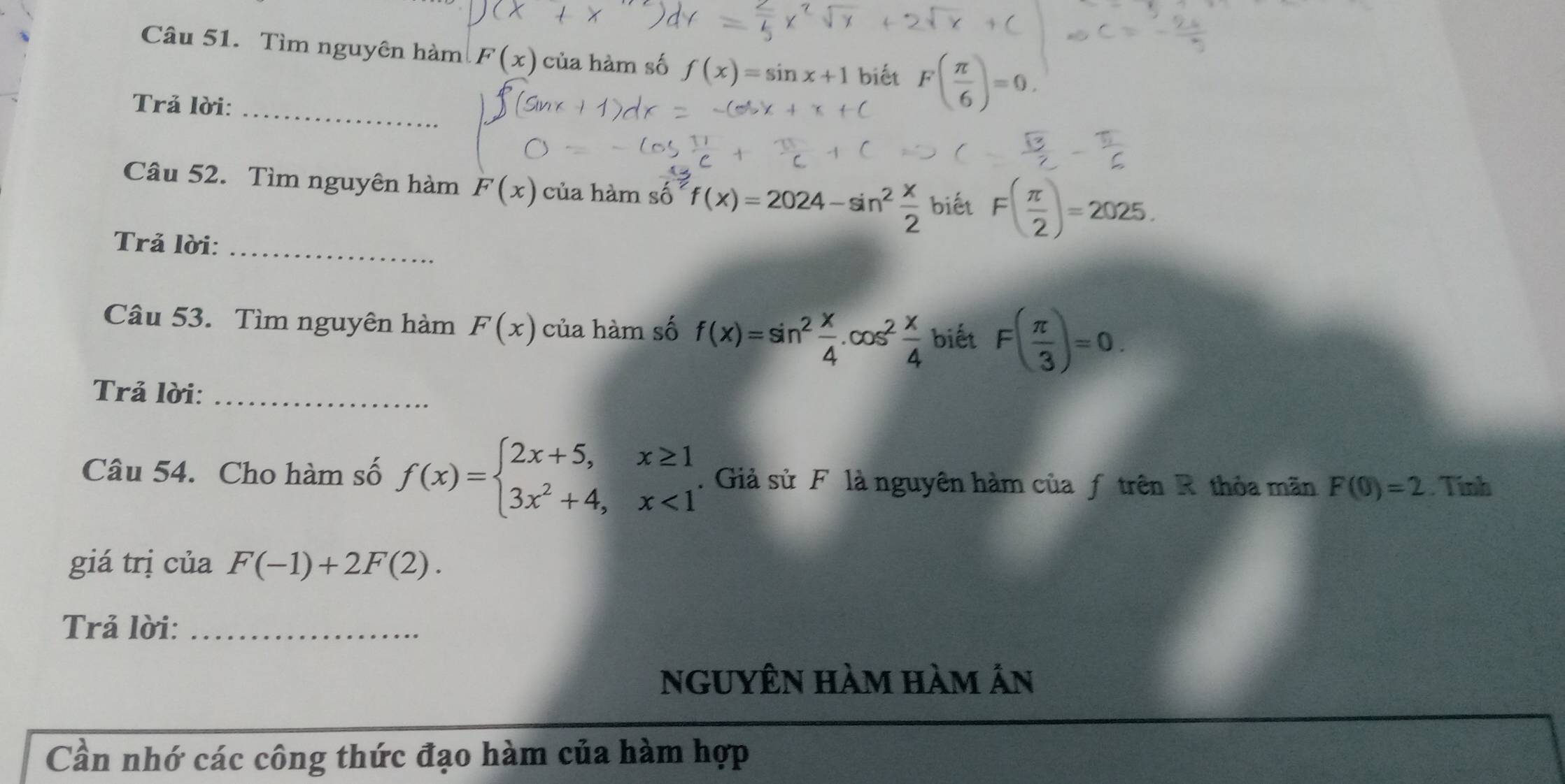 Tìm nguyên hàm F(x) của hàm số f(x)=sin x+1 biết F( π /6 )=0. 
Trả lời:_ 
Câu 52. Tìm nguyên hàm F(x) của hàm so^(overline 2)f(x)=2024-sin^2 x/2  biết F( π /2 )=2025. 
Trả lời:_ 
Câu 53. Tìm nguyên hàm F(x) của hàm số f(x)=sin^2 x/4 . cos^2 x/4  biết F( π /3 )=0. 
Trả lời:_ 
Câu 54. Cho hàm số f(x)=beginarrayl 2x+5,x≥ 1 3x^2+4,x<1endarray.. Giả sử F là nguyên hàm của ƒ trên R thỏa mãn F(0)=2 Tính 
giá trị của F(-1)+2F(2). 
Trả lời:_ 
ngUyÊn hàm hàm Ấn 
Cần nhớ các công thức đạo hàm của hàm hợp