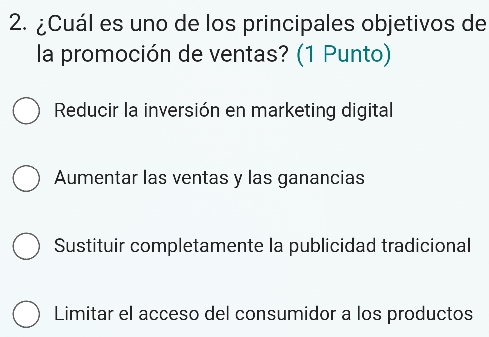 ¿Cuál es uno de los principales objetivos de
la promoción de ventas? (1 Punto)
Reducir la inversión en marketing digital
Aumentar las ventas y las ganancias
Sustituir completamente la publicidad tradicional
Limitar el acceso del consumidor a los productos