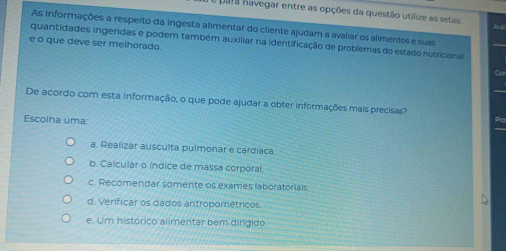 a para navegar entre as opções da questão utilize as setas. Aval
As informações a respeito da ingesta alimentar do cliente ajudam a avaliar os alimentos e suas
quantidades ingeridas e podem também auxiliar na identificação de problemas do estado nutricional
e o que deve ser melhorado.
_
Car
De acordo com esta informação, o que pode ajudar a obter informações mais precisas?
Escolha uma:
Pro
a. Realizar ausculta pulmonar e cardíaca
b. Calcular o índice de massa corporal.
c. Recomendar somente os exames laboratoriais
d. Verificar os dados antropométricos.
e. Um histórico alimentar bem dirigido: