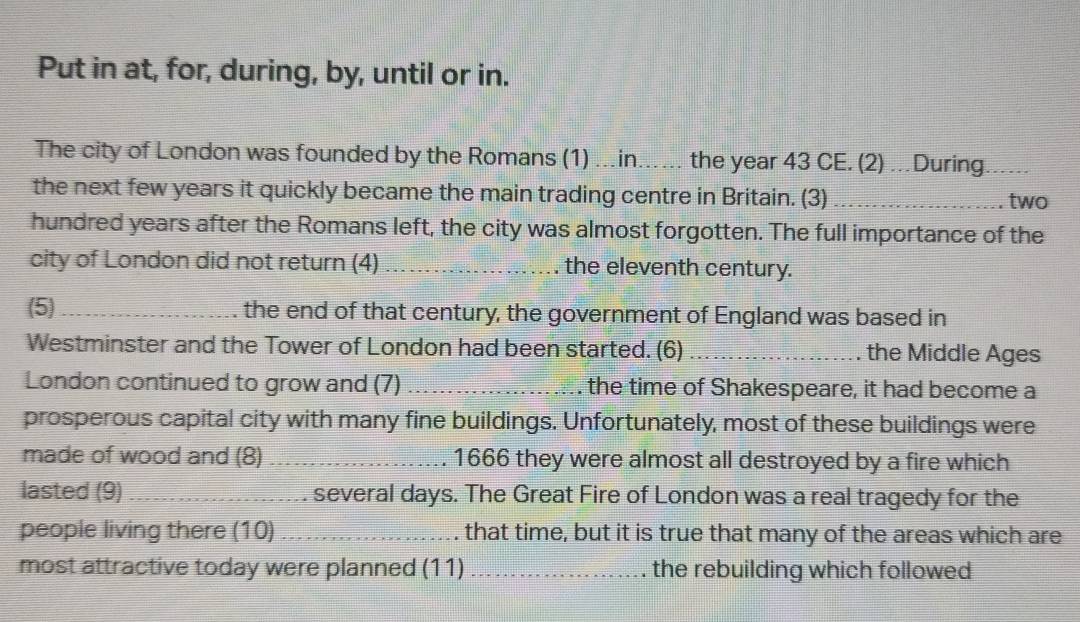 Put in at, for, during, by, until or in. 
The city of London was founded by the Romans (1) ...in_ the year 43 CE. (2) …During_ 
the next few years it quickly became the main trading centre in Britain. (3)_ two 
hundred years after the Romans left, the city was almost forgotten. The full importance of the 
city of London did not return (4) _the eleventh century. 
(5) _the end of that century, the government of England was based in 
Westminster and the Tower of London had been started. (6) _the Middle Ages 
London continued to grow and (7) _. the time of Shakespeare, it had become a 
prosperous capital city with many fine buildings. Unfortunately, most of these buildings were 
made of wood and (8)_ . 1666 they were almost all destroyed by a fire which 
lasted (9) _. several days. The Great Fire of London was a real tragedy for the 
people living there (10) _that time, but it is true that many of the areas which are 
most attractive today were planned (11)_ the rebuilding which followed