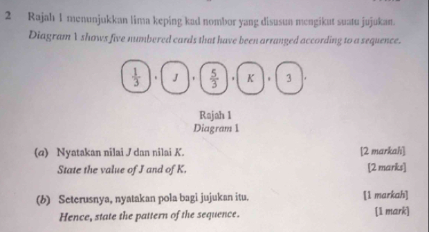 Rajah 1 menunjukkan lima keping kad nombor yang disusun mengikut suatu jujukan.
Diagram I shows five numbered cards that have been arranged according to a sequence.
(q) Nyatakan nilai J dan nilai K. [2 markah]
State the value of J and of K. [2 marks]
(b) Seterusnya, nyatakan pola bagi jujukan itu. [1 markah]
Hence, state the pattern of the sequence. [1 mark]