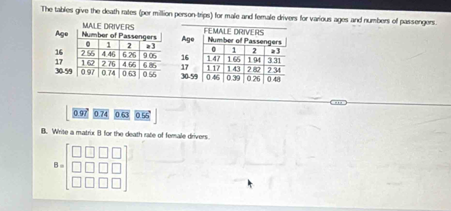 The tables give the death rates (per million person-trips) for male and female drivers for various ages and numbers of passengers.
0.97 0.74 0.63 0.55
B. Write a matrix B for the death rate of female drivers.
B=beginbmatrix □ &□ &□ &□  □ &□ &□ &□  □ &□ &□ &□ endbmatrix