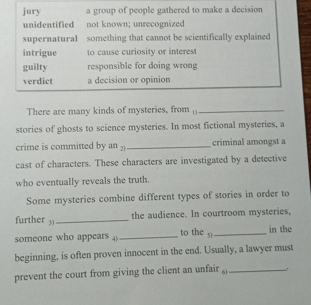 jury a group of people gathered to make a decision
unidentified not known; unrecognized
supernatural something that cannot be scientifically explained
intrigue to cause curiosity or interest
guilty responsible for doing wrong
verdict a decision or opinion
There are many kinds of mysteries, from ()_
stories of ghosts to science mysteries. In most fictional mysteries, a
crime is committed by an 2)_ criminal amongst a
cast of characters. These characters are investigated by a detective
who eventually reveals the truth.
Some mysteries combine different types of stories in order to
the audience. In courtroom mysteries,
further 3)_
in the
to the 5)_
someone who appears 4)_
beginning, is often proven innocent in the end. Usually, a lawyer must
prevent the court from giving the client an unfair )_