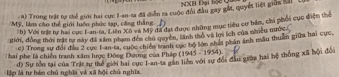 NXB Đại học Qu 
a) Trong trật tự thế giới hai cực I-an-ta đã diễn ra cuộc đối đầu gay gắt, quyết liệt giữa hai Cự 
Mỹ, làm cho thế giới luôn phức tạp, căng thẳng. 
b) Với trật tự hai cực I-an-ta, Liên Xô và Mỹ đã đạt được những mục tiêu cơ bản, chi phối cục diện thể 
giới, đồng thời trật tự này đã xâm phạm đến chủ quyền, lãnh thổ và lợi ích của nhiều nước. 
c) Trong sự đối đầu 2 cực I-an-ta, cuộc chiến tranh cục bộ lớn nhất phản ánh mâu thuẫn giữa hai cực, 
hai phe là chiến tranh xâm lược Đông Dương của Pháp (1945 - 1954). 
d) Sự tồn tại của Trật tự thế giới hai cực I-an-ta gắn liền với sự đối đầu giữa hai hệ thống xã hội đối 
lập là tư bản chủ nghĩa và xã hội chủ nghĩa.