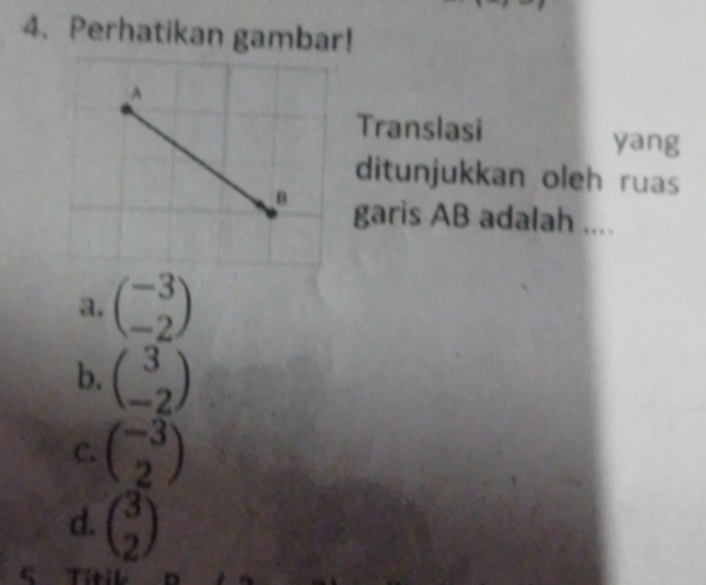 Perhatikan gambar!
Translasi
yang
ditunjukkan oleh ruas
garis AB adalah ....
a. beginpmatrix -3 -2endpmatrix
b. beginpmatrix 3 -2endpmatrix
C. beginpmatrix -3 2endpmatrix
d. beginpmatrix 3 2endpmatrix