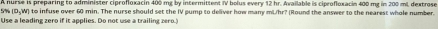 A nurse is preparing to administer ciprofloxacin 400 mg by intermittent IV bolus every 12 hr. Available is ciprofloxacin 400 mg in 200 ml, dextrose
5% D_5, w to infuse over 60 min. The nurse should set the IV pump to deliver how many mLhr? (Round the answer to the nearest whole number. 
Use a leading zero if it applies. Do not use a trailing zero.)