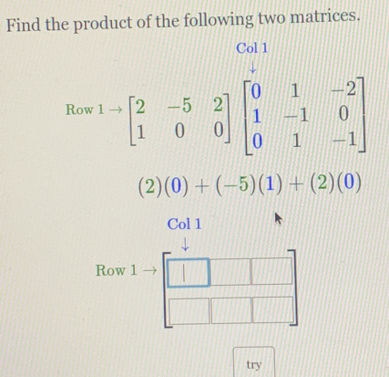 Find the product of the following two matrices. 
Col 1 
Row^(1to)beginbmatrix 2&-5&2 1&0&0endbmatrix beginbmatrix 0&1&-2 1&-1&0 0&1&-1endbmatrix
(2)(0)+(-5)(1)+(2)(0)
Col 1 
Row 1 beginarrayr □ □   □ □ □  end(array)° 
try