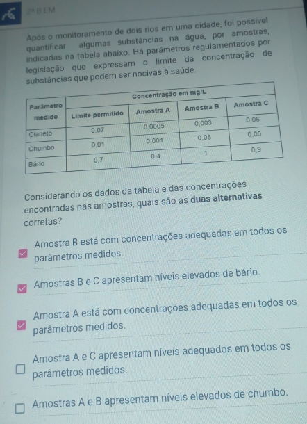 2^a B EM
Após o monitoramento de dois rios em uma cidade, foi possível
quantificar algumas substâncias na água, por amostras,
indicadas na tabela abaixo. Há parâmetros regulamentados por
legislação que expressam o limite da concentração de
podem ser nocivas à saúde.
Considerando os dados da tabela e das concentrações
encontradas nas amostras, quais são as duas alternativas
corretas?
Amostra B está com concentrações adequadas em todos os
parâmetros medidos.
Amostras B e C apresentam níveis elevados de bário.
Amostra A está com concentrações adequadas em todos os
parâmetros medidos.
Amostra A e C apresentam níveis adequados em todos os
parâmetros medidos.
Amostras A e B apresentam níveis elevados de chumbo.