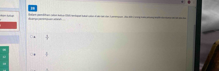 Dalam pemilihan calon ketua OSIS terdapat bakal calon 4 laki-laki dan 3 perempuan. Jika dilih 2 orang maka peluang terpilih dua duanya laki-laki atau dua
kan tutup duanya perempuan adalah . . ..
A  5/7 
06
12
B  3/7 
18