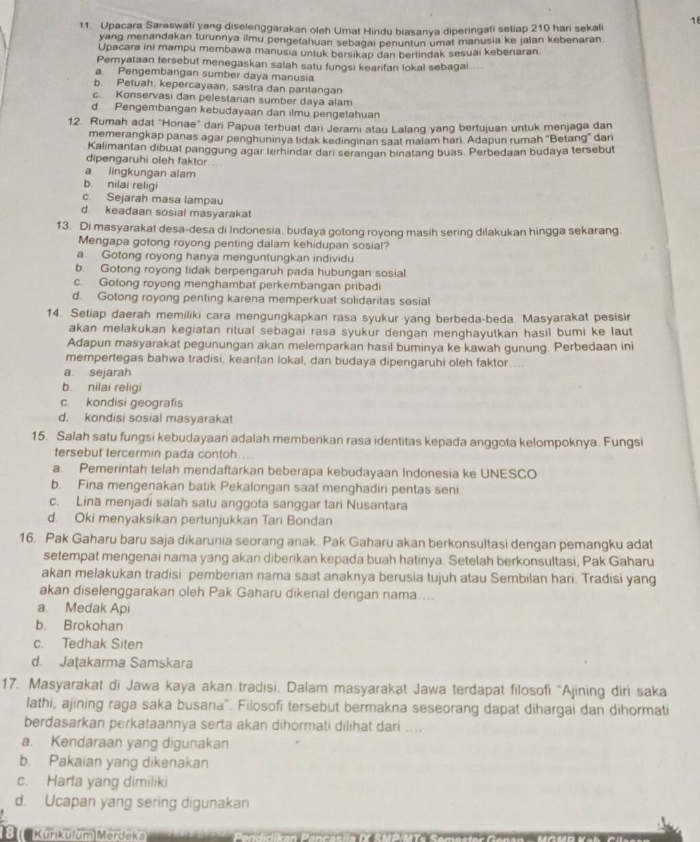 18
11. Upacara Saraswati yang diselenggarakan oleh Umat Hindu biasanya diperingati setiap 210 hari sekali
yang menandakan turunnya ilmu pengetahuan sebagai penuntun umat manusia ke jalan kebenaran.
Upacara ini mampu membawa manusia untuk bersikap dan bertindak sesuai kebenaran.
Pernyataan tersebut menegaskan salah satu fungsi kearifan lokal sebagai ...
a. Pengembangan sumber daya manusia
b. Petuah, kepercayaan, sastra dan pantangan
c. Konservasi dan pelestarian sumber daya alam
d. Pengembangan kebudayaan dan ilmu pengetahuan
12. Rumah adat "Honae" dari Papua terbuat dari Jerami atau Lalang yang bertujuan untuk menjaga dan
memerangkap panas agar penghuninya tidak kedinginan saat malam hari Adapun rumah “Betang” dari
Kalimantan dibuat panggung agar terhindar dari serangan binatang buas Perbedaan budaya tersebut
dipengaruhi oleh faktor...
a lingkungan alam
b. nilai religi
c. Sejarah masa lampau
d keadaan sosial masyarakat
13. Di masyarakat desa-desa di Indonesia, budaya gotong royong masih sering dilakukan hingga sekarang.
Mengapa gotong royong penting dalam kehidupan sosial?
a. Gotong royong hanya menguntungkan individu
b. Gotong royong tidak berpengaruh pada hubungan sosial
c. Gotong royong menghambat perkembangan pribadi
d. Gotong royong penting karena memperkuat solidaritas sosial
14. Setiap daerah memiliki cara mengungkapkan rasa syukur yang berbeda-beda. Masyarakat pesisir
akan melakukan kegiatan ritual sebagai rasa syukur dengan menghayutkan hasil bumi ke laut
Adapun masyarakat pegunungan akan melemparkan hasil buminya ke kawah gunung. Perbedaan ini
mempertegas bahwa tradisi, kearifan lokal, dan budaya dipengaruhi oleh faktor....
a sejarah
b. nilai religi
c. kondisi geografis
d. kondisi sosial masyarakat
15. Salah satu fungsi kebudayaan adalah memberikan rasa identitas kepada anggota kelompoknya. Fungsi
tersebut tercermin pada contoh . .
a. Pemerintah telah mendaftarkan beberapa kebudayaan Indonesia ke UNESCO
b. Fina mengenakan batik Pekalongan saat menghadiri pentas seni
c. Lina menjadi salah satu anggota sanggar tari Nusantara
d. Oki menyaksikan pertunjukkan Tari Bondan
16. Pak Gaharu baru saja dikarunia seorang anak. Pak Gaharu akan berkonsultasi dengan pemangku adat
setempat mengenai nama yang akan diberikan kepada buah hatinya. Setelah berkonsultasi, Pak Gaharu
akan melakukan tradisi pemberian nama saat anaknya berusia tujuh atau Sembilan hari. Tradisi yang
akan diselenggarakan oleh Pak Gaharu dikenal dengan nama....
a. Medak Api
b. Brokohan
c. Tedhak Siten
d. Jaṭakarma Samskara
17. Masyarakat di Jawa kaya akan tradisi. Dalam masyarakat Jawa terdapat filosofi “Ajining diri saka
lathi, ajining raga saka busana". Filosofi tersebut bermakna seseorang dapat dihargai dan dihormati
berdasarkan perkataannya serta akan dihormati dilihat dari ....
a. Kendaraan yang digunakan
b. Pakaian yang dikenakan
c. Harta yang dimiliki
d. Ucapan yang sering digunakan
8  Kurikulum Merdeka Banriban Danaaciía IV Cubaita