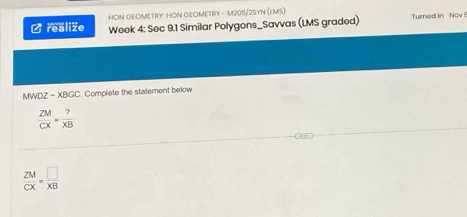 HON GEOMETRY: HON GEOMETRY - M205/2SYN (LMS) 
/realize Week 4: Sec 9.1 Similar Polygons_Savvas (LMS graded) Turned In Nov 
MWDZ - XBGC. Complete the statement below.
 ZM/CX = ?/XB 
 ZM/CX = □ /XB 