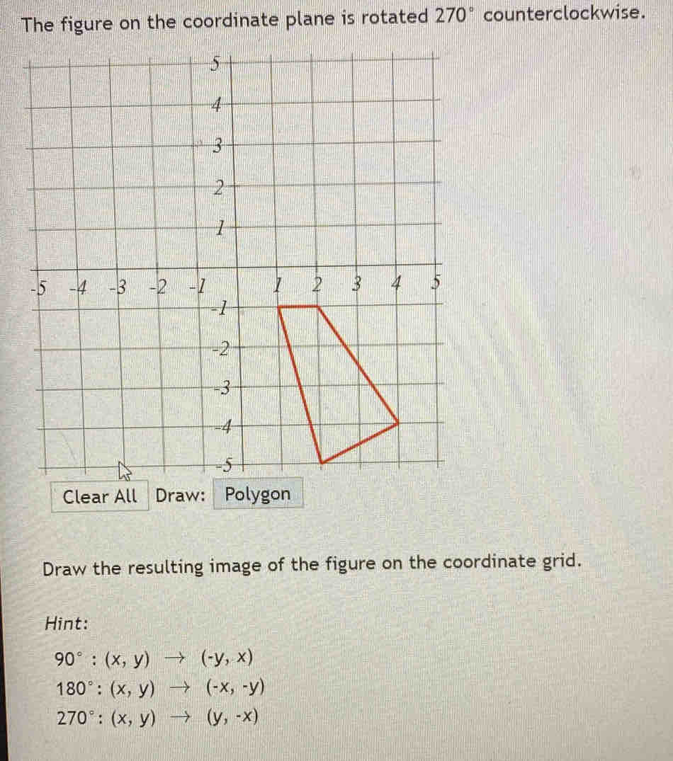 The figure on the coordinate plane is rotated 270° counterclockwise. 
Clear All Draw: Polygon 
Draw the resulting image of the figure on the coordinate grid. 
Hint:
90°:(x,y)to (-y,x)
180°:(x,y)to (-x,-y)
270°:(x,y)to (y,-x)