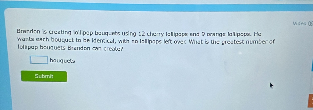 Video⑥ 
Brandon is creating lollipop bouquets using 12 cherry lollipops and 9 orange lollipops. He 
wants each bouquet to be identical, with no lollipops left over. What is the greatest number of 
ollipop bouquets Brandon can create? 
bouquets 
Submit