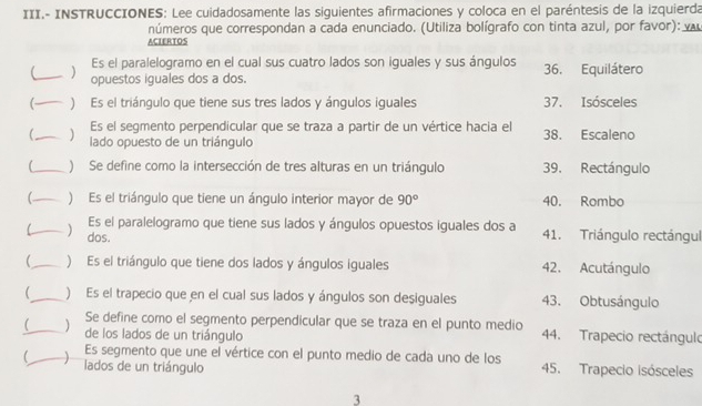 III.- INSTRUCCIONES: Lee cuidadosamente las siguientes afirmaciones y coloca en el paréntesis de la izquierda 
números que correspondan a cada enunciado. (Utiliza bolígrafo con tinta azul, por favor): 
ACIERTOS 
Es el paralelogramo en el cual sus cuatro lados son iguales y sus ángulos 
_  opuestos iguales dos a dos. 36. Equilátero 
( ) Es el triángulo que tiene sus tres lados y ángulos iguales 37. Isósceles 
Es el segmento perpendicular que se traza a partir de un vértice hacia el 
_ 
) lado opuesto de un triángulo 38. Escaleno 
(_ ) Se define como la intersección de tres alturas en un triángulo 39. Rectángulo 
_ ) Es el triángulo que tiene un ángulo interior mayor de 90° 40. Rombo 
Es el paralelogramo que tiene sus lados y ángulos opuestos iguales dos a 41. Triángulo rectángul 
C_  dos. 
_ ) Es el triángulo que tiene dos lados y ángulos iguales 42. Acutángulo 
 _) Es el trapecio que en el cual sus lados y ángulos son desiguales 43. Obtusángulo 
_ Se define como el segmento perpendicular que se traza en el punto medio 44. Trapecio rectángulo 
de los lados de un triángulo 
_Es segmento que une el vértice con el punto medio de cada uno de los 
lados de un triángulo 45. Trapecio isósceles 
3