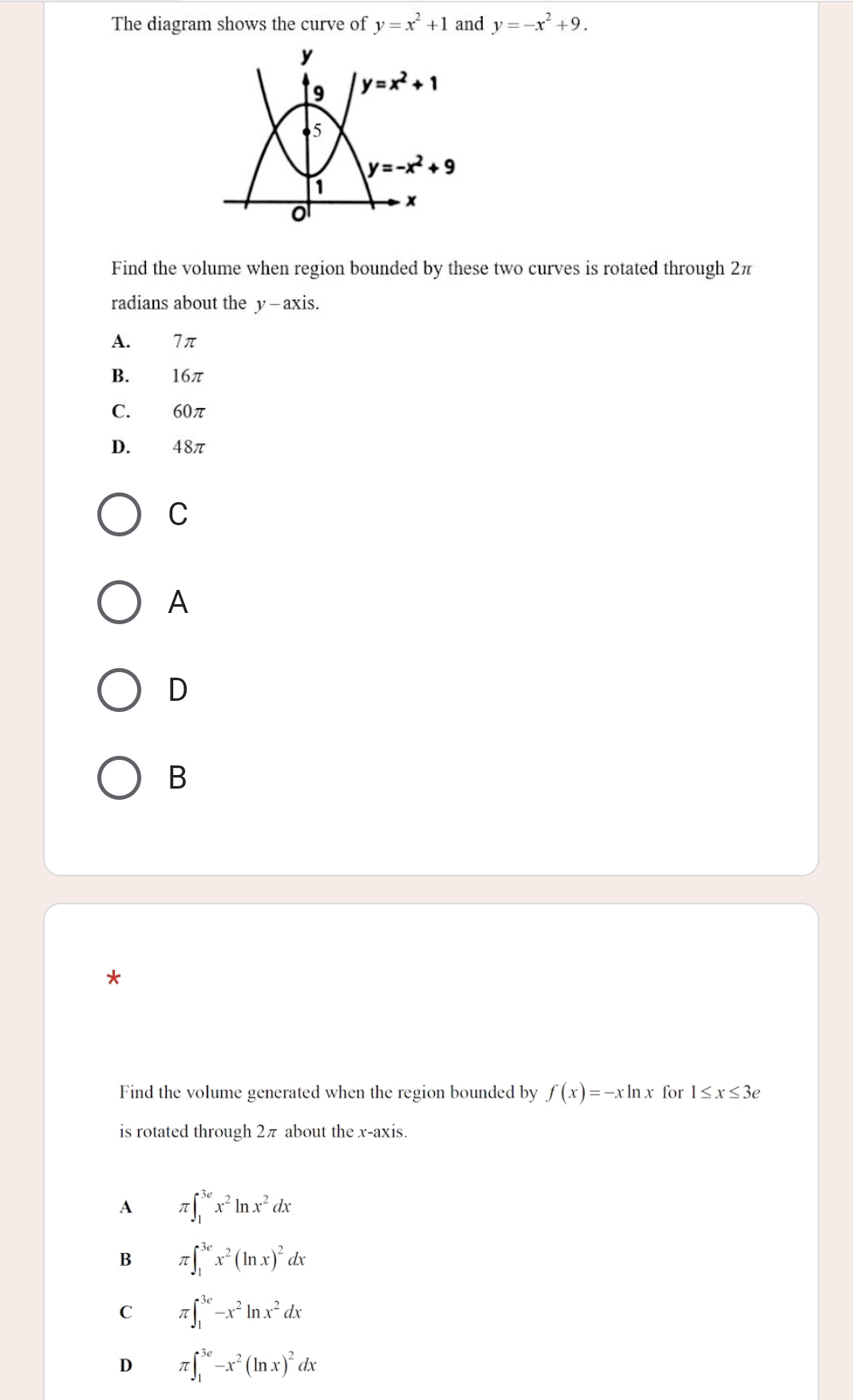 The diagram shows the curve of y=x^2+1 and y=-x^2+9.
Find the volume when region bounded by these two curves is rotated through 2π
radians about the y—axis.
A. 7π
B. 16π
C. 60π
D. 48π
C
A
D
B
*
Find the volume generated when the region bounded by f(x)=-xln x for 1≤ x≤ 3e
is rotated through 2π about the x-axis.
A π ∈t _1^((3e)x^2)ln x^2dx
B π ∈t _1^((3e)x^2)(ln x)^2dx
C π ∈t _1^((3e)-x^2)ln x^2dx
D π ∈t _1^((3e)-x^2)(ln x)^2dx