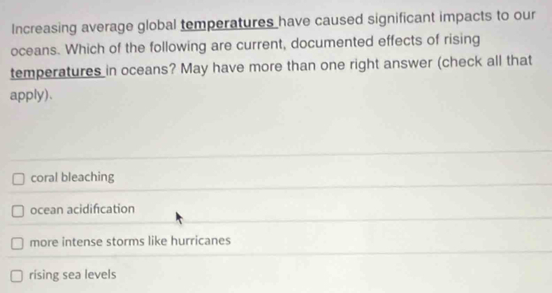 Increasing average global temperatures have caused significant impacts to our
oceans. Which of the following are current, documented effects of rising
temperatures in oceans? May have more than one right answer (check all that
apply).
coral bleaching
ocean acidifcation
more intense storms like hurricanes
rising sea levels