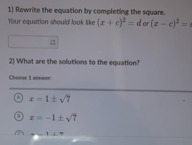 Rewrite the equation by completing the square.
Your equation should look like (x+c)^2=d or (x-c)^2=
2) What are the solutions to the equation?
Choose 1 answer:
a x=1± sqrt(7)
B x=-1± sqrt(7)
m-1⊥ 7