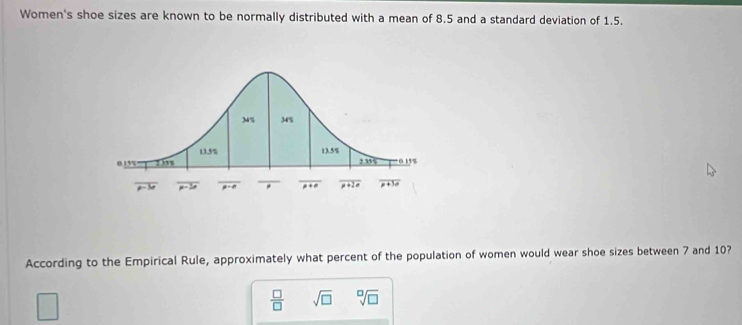 Women's shoe sizes are known to be normally distributed with a mean of 8.5 and a standard deviation of 1.5.
According to the Empirical Rule, approximately what percent of the population of women would wear shoe sizes between 7 and 10?
 □ /□   sqrt(□ ) sqrt[□](□ )