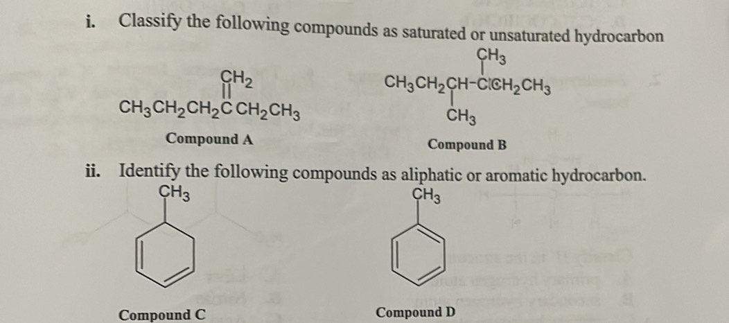 Classify the following compounds as saturated or unsaturated hydrocarbon
beginarrayr CH_2 CH_3CH_2CH_2CCH_2CH_3endarray
CH_3CH_2CH_2+H_OSH_2CH_3CH_3
Compound A Compound B 
ii. Identify the following compounds as aliphatic or aromatic hydrocarbon.
CH_3
CH_3
Compound C Compound D