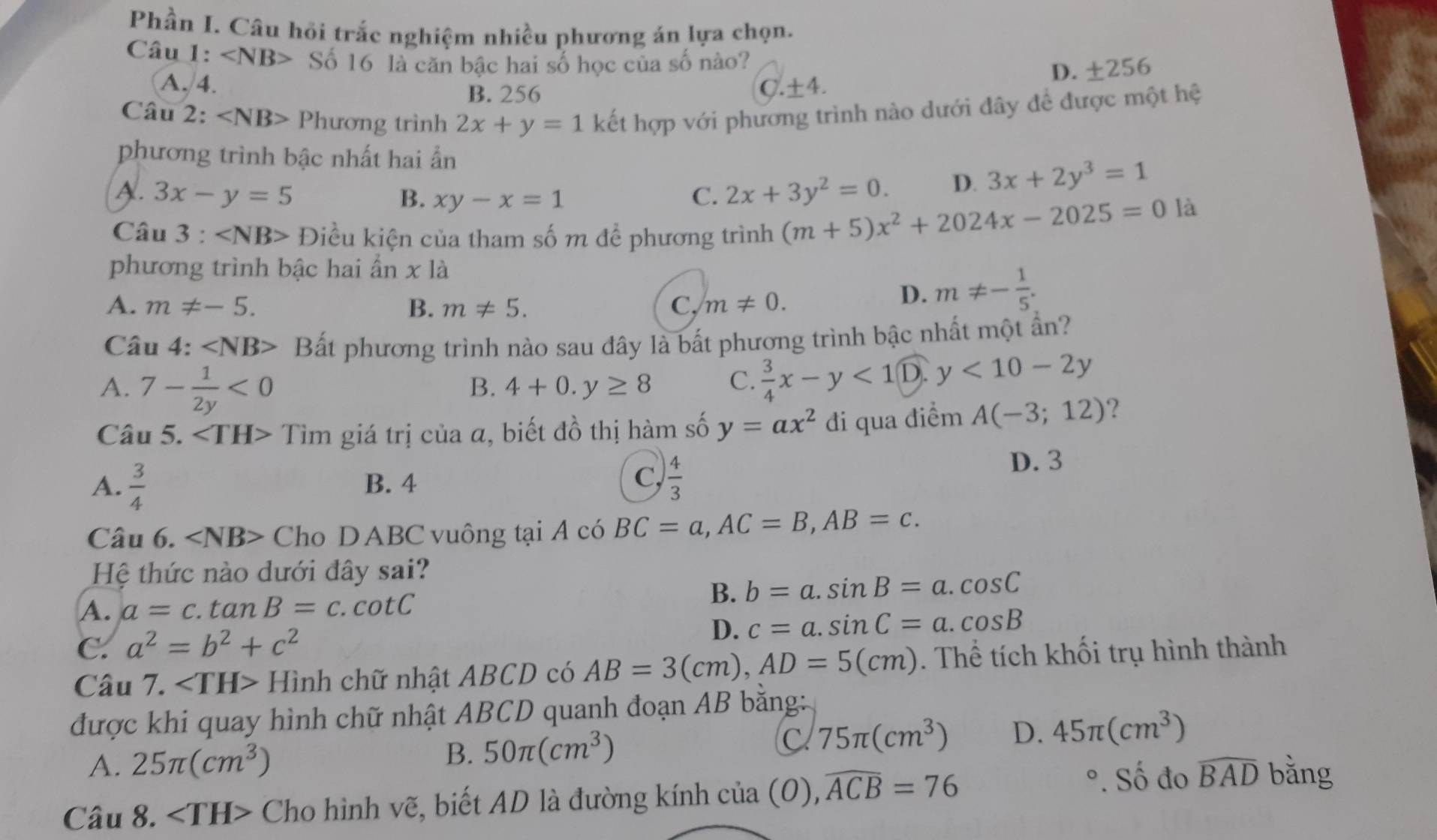 Phần I. Câu hỏi trắc nghiệm nhiều phương án lựa chọn.
Câu I :∠ NB> Số 16 là căn bậc hai số học của số nào?
B. 256 D. ±256
A.4. C.±4.
Câu 2: Phương trình 2x+y=1 kết hợp với phương trình nào dưới đây để được một hệ
phương trình bậc nhất hai ẩn
A. 3x-y=5 B. xy-x=1 C. 2x+3y^2=0. D. 3x+2y^3=1
Câu 3 : Điều kiện của tham số m để phương trình (m+5)x^2+2024x-2025=0
là
phương trình bậc hai ẩn x là
A. m!= -5. B. m!= 5. C. m!= 0.
D. m!= - 1/5 .
Câu 4: Bất phương trình nào sau đây là bất phương trình bậc nhất một ần?
A. 7- 1/2y <0</tex>
B. 4+0.y≥ 8 C.  3/4 x-y<10. y<10-2y</tex>
Câu 5. Tìm giá trị của a, biết đồ thị hàm số y=ax^2 đi qua điểm A(-3;12) ?
C,
A.  3/4  B. 4  4/3 
D. 3
Câu 6. ∠ NB> Cho DABC vuông tại A có BC=a,AC=B,AB=c.
Hệ thức nào dưới đây sai?
A. a=c. tan B=c.cot C
B. b=a.sin B=a.cos C
C. a^2=b^2+c^2 D. c=a.sin C=a.cos B
Câu 7. ∠ TH> Hình chữ nhật ABCD có AB=3(cm),AD=5(cm). Thể tích khối trụ hình thành
được khi quay hình chữ nhật ABCD quanh đoạn AB bằng:
A. 25π (cm^3) B. 50π (cm^3) C 75π (cm^3) D. 45π (cm^3)
Câu 8. ∠ TH> Cho hình vẽ, biết AD là đường kính của (0), widehat ACB=76
°. Số đo widehat BAD bằng