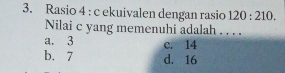 Rasio 4 : c ekuivalen dengan rasio 120:210. 
Nilai c yang memenuhi adalah . . . .
a. 3
c. 14
b. 7 d. 16