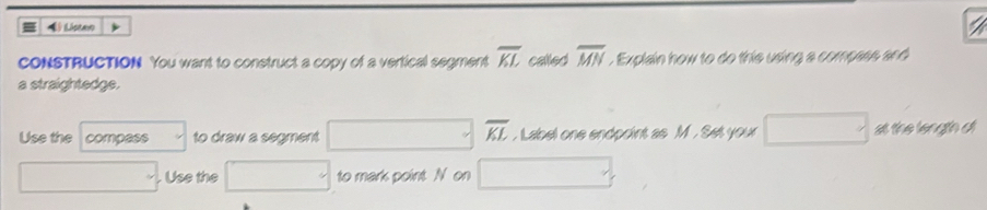 Lisean 
cONSTRUCTION You want to construct a copy of a vertical segment overline KL called overline MN. Explain how to do this using a compass and 
a straightedge. 
Use the compess to draw a segment (□)° overline KL , Label one endpoint as M. Set your a the length d
□ . Use the □ to mark point N on