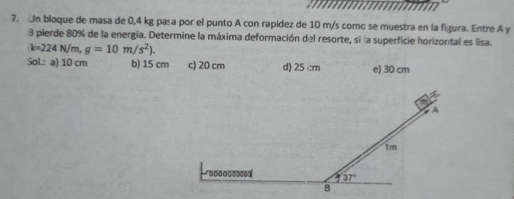 Un bloque de masa de 0,4 kg pasa por el punto A con rapidez de 10 m/s como se muestra en la figura. Entre A y
3 pierde 80% de la energía. Determine la máxima deformación del resorte, si la superficie horizontal es lisa.
k=224N/m,g=10m/s^2).
Sol.: a) 10 cm b) 15 cm c) 20 cm d) 25 cm e) 30 cm