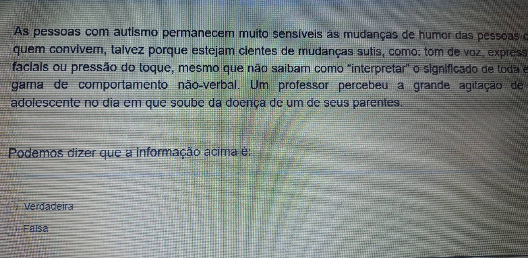 As pessoas com autismo permanecem muito sensíveis às mudanças de humor das pessoas o
quem convivem, talvez porque estejam cientes de mudanças sutis, como: tom de voz, express
faciais ou pressão do toque, mesmo que não saibam como “interpretar” o significado de toda e
gama de comportamento não-verbal. Um professor percebeu a grande agitação de
adolescente no dia em que soube da doença de um de seus parentes.
Podemos dizer que a informação acima é:
Verdadeira
Falsa