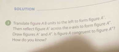 SOLUTION 
Translate figure A 8 units to the left to form figure A'. 
Then reflect figure A' across the x-axis to form figure A''. 
Draw figures A' and A''. Is figure A congruent to figure A'' ? 
How do you know?