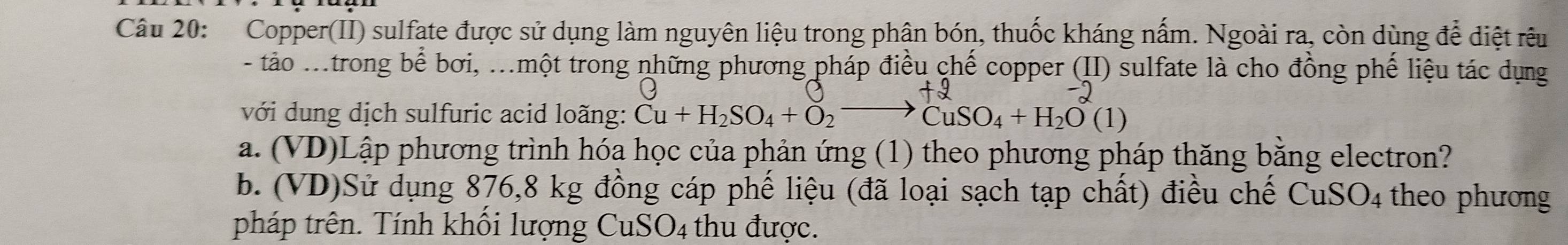 Copper(II) sulfate được sử dụng làm nguyên liệu trong phân bón, thuốc kháng nấm. Ngoài ra, còn dùng để diệt rêu 
- tảo .trong bể bơi, .một trong những phương pháp điều chế copper (II) sulfate là cho đồng phế liệu tác dụng 
với dung dịch sulfuric acid loãng: Cu+H_2SO_4+O_2to CuSO_4+H_2O(1)
a. (VD)Lập phương trình hóa học của phản ứng (1) theo phương pháp thăng bằng electron? 
b. (VD)Sử dụng 876,8 kg đồng cáp phế liệu (đã loại sạch tạp chất) điều chế CuSO_4 theo phương 
pháp trên. Tính khối lượng CuSO4 thu được.