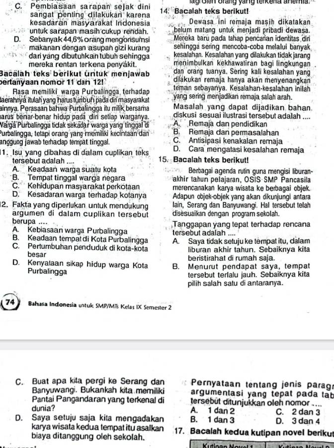 lagroien Brang yang terkena anemia.
C. Pembiasaan sarapan sejak dini 14: Bacalah teks berikut!
sangat pentinç dilakukan karena
kesadaran masyarakat Indonesia Dewasa ini remaja maşih dikatakan
untuk sarapan masih cukup rendah. belum matang untuk menjadi pribadi dewasa.
D. Sebanyak 44,6%orang meng onsumsi Mereka baru pada tahap pencarian identitas diri
makanan dengan asupañ gizi kurang sehingga sering mencoba-coba melalui banyak
dari yng dibutühkan tübuh sehingga kesalahan. Kesalahan yang dilakukan tidak jarang
mereka rentan terkena penyäkit. menimbulkan kekhawatiran bagi lingkungan
Bacalah teks berikut untuk menjawab dan orang tuanya. Sering kali kesalahan yan
pertanyaan nomor 11 dan 12! dilakukan remaja hanya akan menyenangkan 
Rasa memiliki warga Purbalingga terhadap teman sebayanya. Kesalahan-kəsalahan inilah
laerahnyá itulah yang harus tumbuḥ pada diri masyarakat yang sering menjadikan remaja salah arah.
ainnya. Perasaan bahwa Purbalingga itu milik bersama Masalah yang dapat dijadikan bahan
harus benar-benar hidup padá diri setiap warganya. diskusi sesuai ilustrasi tersebut adalah ....
Parga Purbalingga tidak sekadar warga yáng tinggal di A. Remaja dan pendidikan
Purbalingga, tetapi orang yang memiliki kecintaan dan B. Remaja dan permasalahan
C. Antisipasi kenakalan remaja
anggung jawab terhacap tempät tinggal. D. Cara mengatasi kesalahan remaja
1. Isu yang dibahas di dalam cuplikan teks
tersebut adalah .... 15. Bacalah teks berikut!
A. Keadaan warga suatu kota  Berbagai agenda rutin guna mengisi liburan-
B. Tempat tinggal warga negara akhir tahun pelajaran, OSIS SMP Pancasila
C. Kehidupan masyarakat perkotaan merencanakan karya wisata ke berbagai objek.
D. Kesadaran warga terhadap kotanya  Adapun objek-objek yang akan dīkunjungi antara
2. Fakta yang diperlukan untuk mendukung lain, Serang dan Banyuwangi. Hal tersebut telah
argumen di dalam cuplikan tersebut disėsuaikan dengan program sekolah.
berupa .... Tanggapan yang tepat terhadap rencana
A. Kebiasaan warga Purbalingga tersebut adalah ....
B. Keadaan tempat di Kota Purbalingga A. Saya tidak setuju ke tempat itu, dalam
C. Pertumbuhan penduduk di kota-kota liburan akhir tahun. Sebaiknya kita
besar beristirahat di rumah saja.
D. Kenyataan sikap hidup warga Kota B. Menurut pendapat saya, tempat
Purbalingga tersebut terlalu jauh. Sebaiknya kita
pilih salah satu di antaranya.
74   Bahasa Indonesia untuk SMP/MTs Kelas IX Semester 2
C. Buat apa kita pergi ke Serang dan  Pernyataan tentang jenis parag
Banyuwangi. Bukankah kita memiliki argumentasi yang tepat pada tab
Pantai Pangandaran yang terkenal di tersebüt ditunjukkan oleh nomor .._
dunia? A. 1 dan 2 C. 2 dan 3
D. Saya setuju saja kita mengadakan B. 1 dan 3 D. 3 dan 4
karya wisata kedua tempat itu asalkan 17. Bacalah kedua kutipan novel beriku
biaya ditanggung oleh sekolah.