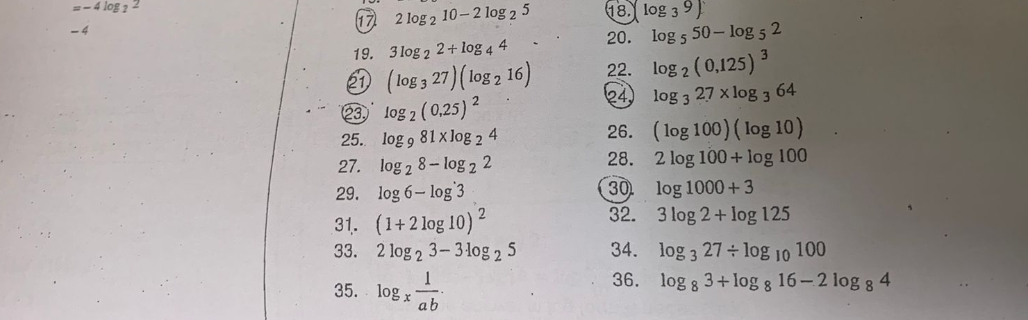 =-4log _22
17 2log _210-2log _25 18. log _39)
-4
20. log _550-log _5
19. 3log _22+log _44
② (log _327)(log _216) 22. log _2(0,125)^3
②③ log _2(0,25)^2
24 log _327* log _364
25.. log _981* log _24
26. (log 100)(log 10)
27. log _28-log _22
28. 2log 100+log 100
29. log 6-log^(·)3 30 log 1000+3
31. (1+2log 10)^2
32. 3log 2+log 125
33. 2log _23-3log _25 34. log _327/ log _10100
35. log _x 1/ab ·
36. log _83+log _816-2log _84