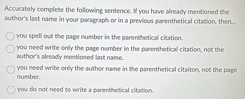 Accurately complete the following sentence. If you have already mentioned the
author's last name in your paragraph or in a previous parenthetical citation, then...
you spell out the page number in the parenthetical citation.
you need write only the page number in the parenthetical citation, not the
author's already mentioned last name.
you need write only the author name in the parenthetical citaiton, not the page
number.
you do not need to write a parenthetical citation.