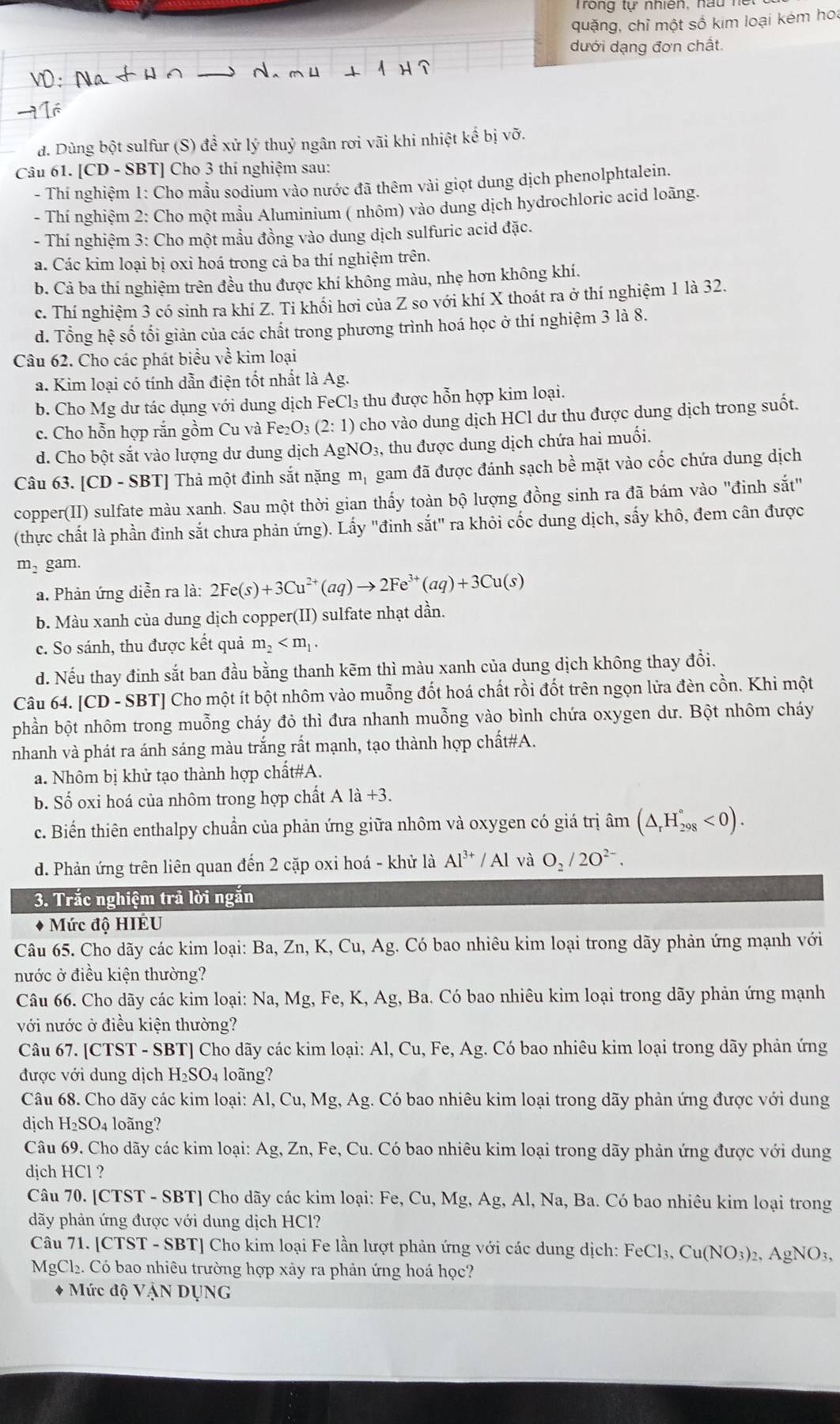 ho n    tự nhiên, n  u  n
quặng, chỉ một số kim loại kém hoa
dưới dạng đơn chất.
đ. Dùng bột sulfur (S) để xử lý thuỷ ngân rơi vãi khi nhiệt kế bị vỡ.
Câu 61. [CD - SBT] Cho 3 thí nghiệm sau:
- Thí nghiệm 1: Cho mẫu sodium vào nước đã thêm vài giọt dung dịch phenolphtalein.
- Thí nghiệm 2: Cho một mầu Aluminium ( nhôm) vào dung dịch hydrochloric acid loãng.
- Thí nghiệm 3: Cho một mầu đồng vào dung dịch sulfuric acid đặc.
a. Các kim loại bị oxi hoá trong cả ba thí nghiệm trên.
b. Cả ba thí nghiệm trên đều thu được khí không màu, nhẹ hơn không khí.
c. Thí nghiệm 3 có sinh ra khí Z. Ti khối hơi của Z so với khí X thoát ra ở thí nghiệm 1 là 32.
d. Tổng hệ số tối giản của các chất trong phương trình hoá học ở thí nghiệm 3 là 8.
Câu 62. Cho các phát biểu về kim loại
a. Kim loại có tính dẫn điện tốt nhất là Ag.
b. Cho Mg dư tác dụng với dung dịch FeCl₃ thu được hỗn hợp kim loại.
c. Cho hỗn hợp rắn gồm Cu và Fe_2O_3(2:1) cho vào dung dịch HCl dư thu được dung dịch trong suốt.
d. Cho bột sắt vào lượng dư dung dịch AgNO₃, thu được dung dịch chứa hai muối.
Câu 63. [CD - SBT] Thả một đinh sắt nặng m_1 gam đã được đánh sạch bề mặt vào cốc chứa dung dịch
copper(II) sulfate màu xanh. Sau một thời gian thấy toàn bộ lượng đồng sinh ra đã bám vào "đinh sắt"
(thực chất là phần đinh sắt chưa phản ứng). Lấy "đinh sắt" ra khỏi cốc dung dịch, sấy khô, đem cân được
m_2 gam.
a. Phản ứng diễn ra là: 2Fe(s)+3Cu^(2+)(aq)to 2Fe^(3+)(aq)+3Cu(s)
b. Màu xanh của dung dịch copper(II) sulfate nhạt dần.
c. So sánh, thu được kết quả m_2
d. Nếu thay đinh sắt ban đầu bằng thanh kẽm thì màu xanh của dung dịch không thay đổi.
Câu 64. [CD-SBT] * Cho một ít bột nhôm vào muỗng đốt hoá chất rồi đốt trên ngọn lửa đèn cồn. Khi một
phần bột nhôm trong muỗng cháy đỏ thì đưa nhanh muỗng vào bình chứa oxygen dư. Bột nhôm cháy
nhanh và phát ra ánh sáng màu trắng rất mạnh, tạo thành hợp chất#A.
a. Nhôm bị khử tạo thành hợp chất#A.
b. Số oxi hoá của nhôm trong hợp chất A 1dot a+
c. Biến thiên enthalpy chuẩn của phản ứng giữa nhôm và oxygen có giá trị âm (△ _rH_(298)°<0).
d. Phản ứng trên liên quan đến 2 cặp oxi hoá - khử là Al^(3+)/Al và O_2/2O^(2-).
3. Trắc nghiệm trả lời ngắn
+ Mức độ HIÉU
Câu 65. Cho dãy các kim loại: Ba, Zn, K, Cu, Ag. Có bao nhiêu kim loại trong dãy phản ứng mạnh với
nước ở điều kiện thường?
Câu 66. Cho dãy các kim loại: Na, Mg, Fe, K, Ag, Ba. Có bao nhiêu kim loại trong dãy phản ứng mạnh
với nước ở điều kiện thường?
Câu 67. [CTST - SBT] Cho dãy các kim loại: Al, Cu, Fe, Ag. Có bao nhiêu kim loại trong dãy phản ứng
được với dung dịch H_2SO_4 loãng?
Câu 68. Cho dãy các kim loại: Al, Cu, Mg, A g. Có bao nhiêu kim loại trong dãy phản ứng được với dung
dịch H₂SO₄ loãng?
Câu 69. Cho dãy các kim loại: Ag, Zn, Fe, Cu. Có bao nhiêu kim loại trong dãy phản ứng được với dung
dịch HCl ?
Câu 70. [CTST - SBT] Cho dãy các kim loại: Fe, Cu, Mg, As g, Al, Na, Ba. Có bao nhiêu kim loại trong
dãy phản ứng được với dung dịch HCl?
Câu 71. [CTST - SBT] Cho kim loại Fe lần lượt phản ứng với các dung dịch: FeCl_3,Cu(NO_3) 2, AgNO3,
MgCl₂. Có bao nhiêu trường hợp xảy ra phản ứng hoá học?
* Mức độ VậN DụNG