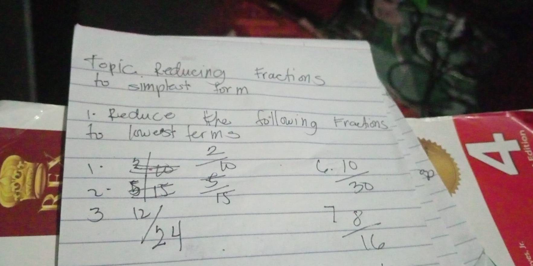 topic Reducing Fractions
to simplest form
1. Reduce the following Fractions
to lowest terms
1-
2
frac frac 2 5/15 
C.  10/30 
3
7  8/16 