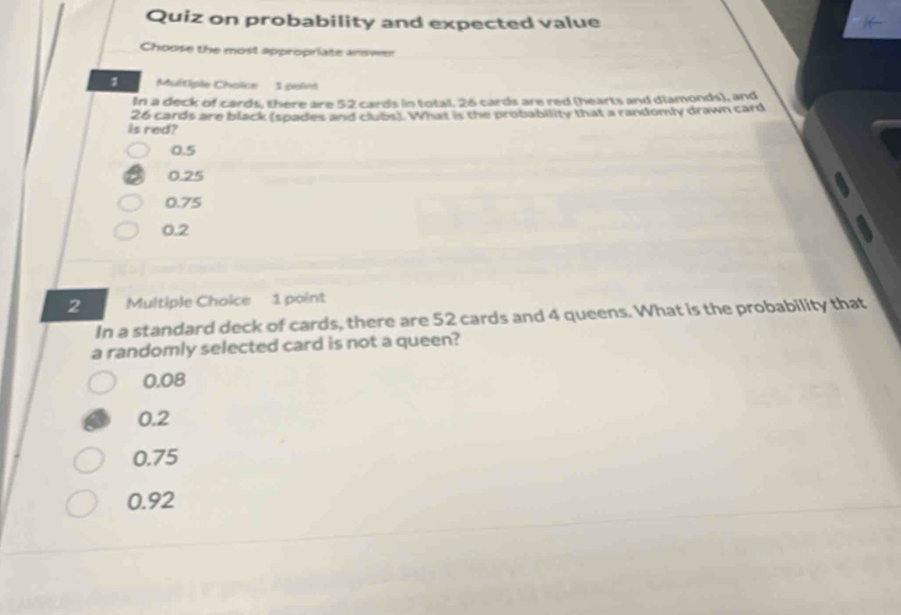 Quiz on probability and expected value
Choose the most appropriate answe
1 Multiple Choïce 1 point
In a deck of cards, there are 52 cards in total, 26 cards are red (hearts and diamonds), and
26 cards are black (spades and clubs). What is the probability that a randomly drawn card
is red?
0.5
0.25
0.75
0.2
2 Multiple Choice 1 point
In a standard deck of cards, there are 52 cards and 4 queens. What is the probability that
a randomly selected card is not a queen?
0.08
0.2
0.75
0.92