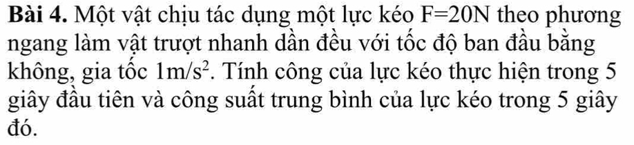 Một vật chịu tác dụng một lực kéo F=20N theo phương 
ngang làm vật trượt nhanh dần đều với tốc độ ban đầu bằng 
không, gia tốc 1m/s^2. Tính công của lực kéo thực hiện trong 5
giây đầu tiên và công suất trung bình của lực kéo trong 5 giây 
đó.