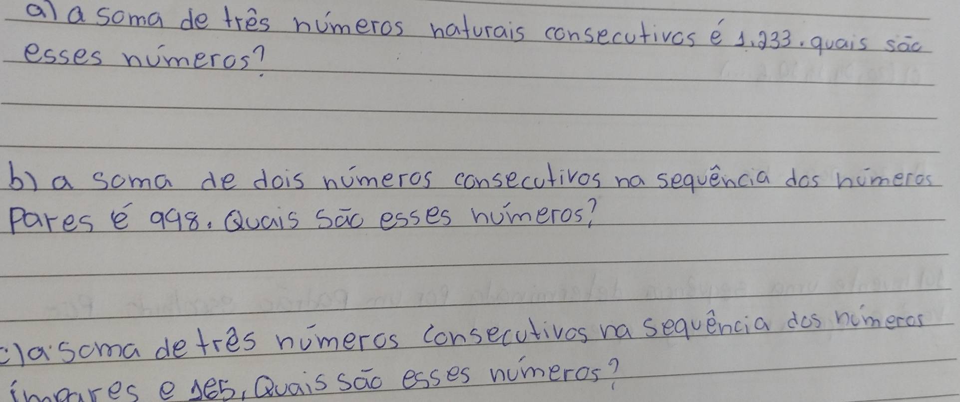 ala soma de tres numeros haturais consecutives 6 1, 933. quais sac 
esses numeros? 
b) a soma de dois nimeros consecutivos na sequencia dos homeros 
pares e 998, Quais sao esses humeros? 
clasoma detres numeros consecutives na sequencia dos himeros 
immres eyes, Quais sao esses numeros?