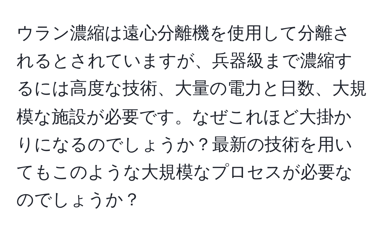 ウラン濃縮は遠心分離機を使用して分離されるとされていますが、兵器級まで濃縮するには高度な技術、大量の電力と日数、大規模な施設が必要です。なぜこれほど大掛かりになるのでしょうか？最新の技術を用いてもこのような大規模なプロセスが必要なのでしょうか？