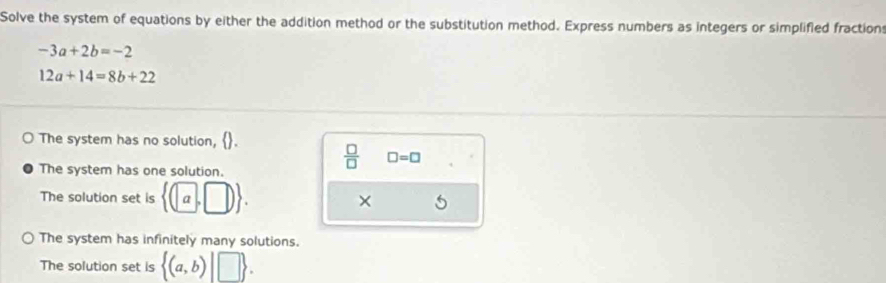 Solve the system of equations by either the addition method or the substitution method. Express numbers as integers or simplified fractions
-3a+2b=-2
12a+14=8b+22
The system has no solution, .
The system has one solution.
 □ /□   □ =□
The solution set is  (a,□ ). ×
The system has infinitely many solutions.
The solution set is  (a,b)|□ .