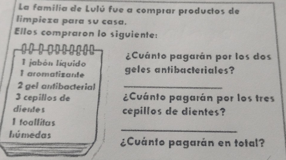 La familia de Lulú fue a comprar productos de 
limpieza para su casa. 
Ellos compraron lo siguiente: 
¿Cuánto pagarán por los dos 
1 jabón líquido 
I aromatizante 
geles antibacteriales? 
2 gel antibacterial_ 
3 cepillos de ¿Cuánto pagarán por los tres 
dientes cepillos de dientes? 
_ 
I foallitas 
húmedas 
¿Cuánto pagarán en total?