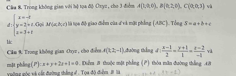 Trong không gian với hệ tọa độ Oxyz , cho 3 điểm A(1;0;0), B(0;2;0), C(0;0;3) và 
d: beginarrayl x=-t y=2+t z=3+tendarray. Gọi M(a;b;c) là tọa độ giao điểm của đ và mặt phẳng (ABC). Tổng S=a+b+c
là: 
Câu 9. Trong không gian Oxyz , cho điểm A(1;2;-1) ,đường thẳng d :  (x-1)/2 = (y+1)/1 = (z-2)/-1  và 
mặt phẳng(P): x+y+2z+1=0. Điểm B thuộc mặt phẳng (P) thỏa mãn đường thẳng AB
vuộng góc và cắt đường thằng đ . Tọa độ điểm B là