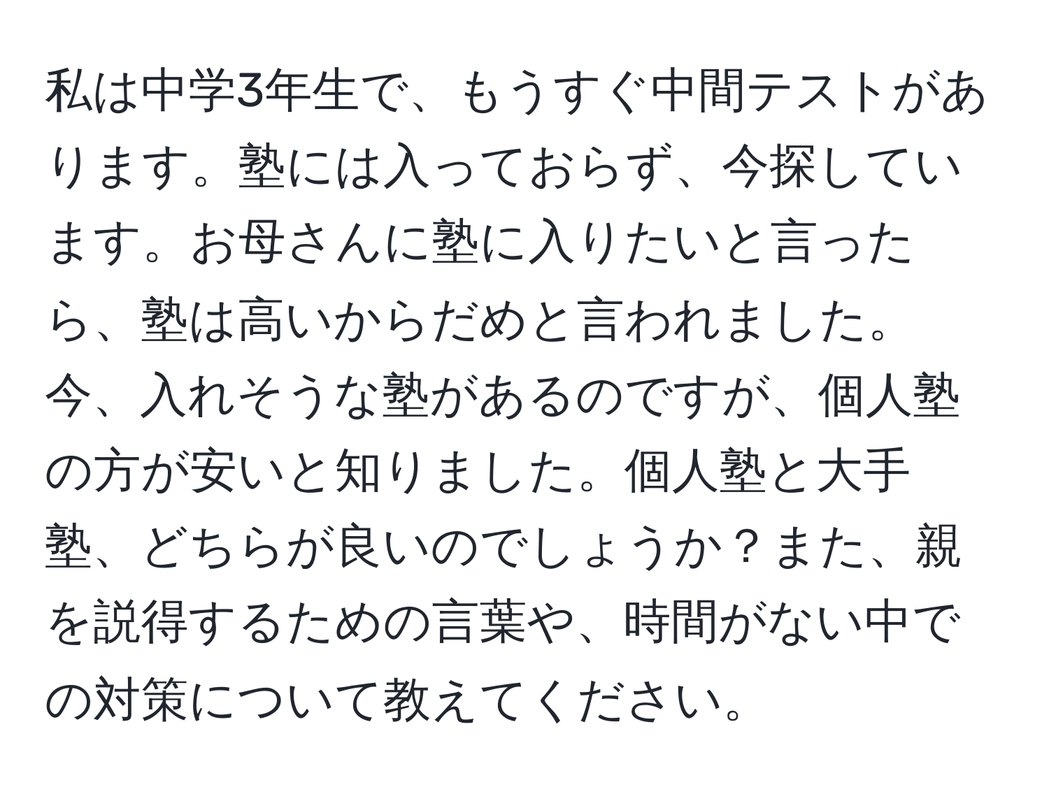 私は中学3年生で、もうすぐ中間テストがあります。塾には入っておらず、今探しています。お母さんに塾に入りたいと言ったら、塾は高いからだめと言われました。今、入れそうな塾があるのですが、個人塾の方が安いと知りました。個人塾と大手塾、どちらが良いのでしょうか？また、親を説得するための言葉や、時間がない中での対策について教えてください。