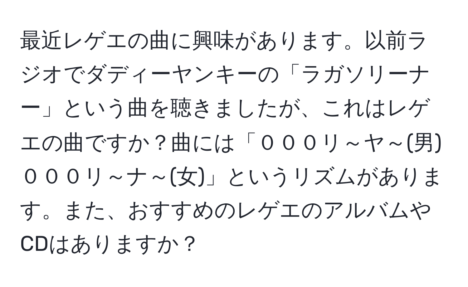 最近レゲエの曲に興味があります。以前ラジオでダディーヤンキーの「ラガソリーナー」という曲を聴きましたが、これはレゲエの曲ですか？曲には「０００リ～ヤ～(男)　０００リ～ナ～(女)」というリズムがあります。また、おすすめのレゲエのアルバムやCDはありますか？