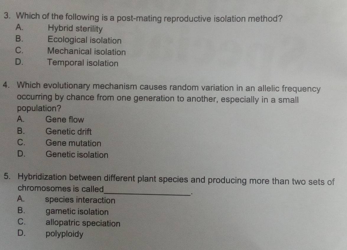 Which of the following is a post-mating reproductive isolation method?
A. Hybrid sterility
B. Ecological isolation
C. a Mechanical isolation
D. Temporal isolation
4. Which evolutionary mechanism causes random variation in an allelic frequency
occurring by chance from one generation to another, especially in a small
population?
A. Gene flow
B. Genetic drift
C. Gene mutation
D. Genetic isolation
5. Hybridization between different plant species and producing more than two sets of
chromosomes is called
_.
A. __ ) species interaction
B. gametic isolation
C. allopatric speciation
D. polyploidy