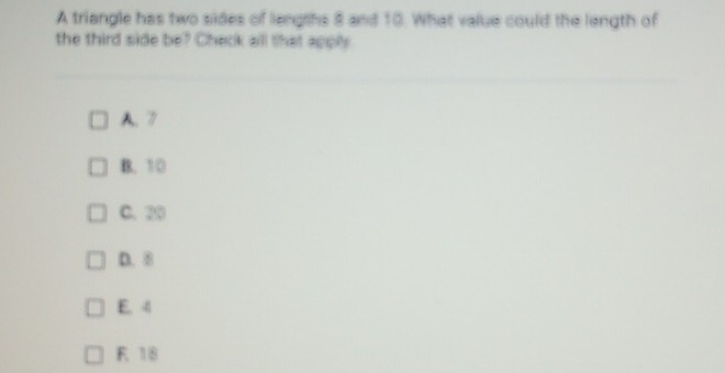 A triangle has two sides of lengrhs 8 and 10. What value could the length of
the third side be? Check all that apply
A. 7
B. 10
C. 20
D. 8
E. 4
F 18