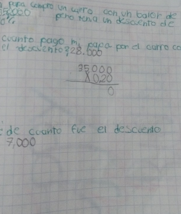 para compro in arro con ih balor de
050000
o'c 
peno ten a un descento de 
counto pago mi paea por el carro co 
e1 deocvento328, 000
beginarrayr 35000 * 0.20 hline 0endarray
ide coanto fie ei desciento
7, 000